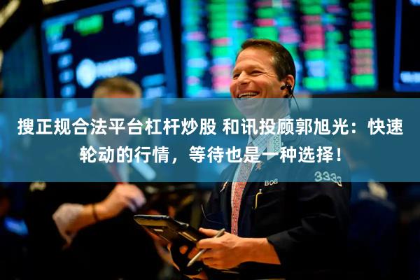 搜正规合法平台杠杆炒股 和讯投顾郭旭光：快速轮动的行情，等待也是一种选择！