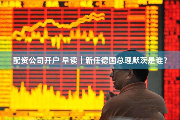 配资公司开户 早读｜新任德国总理默茨是谁？