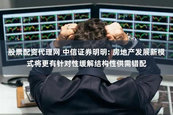 股票配资代理网 中信证券明明: 房地产发展新模式将更有针对性缓解结构性供需错配