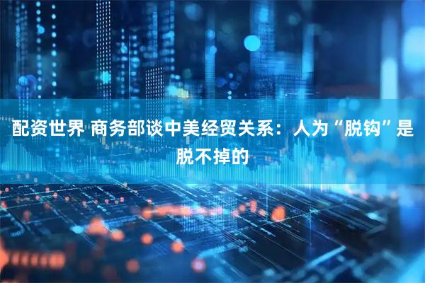 配资世界 商务部谈中美经贸关系：人为“脱钩”是脱不掉的