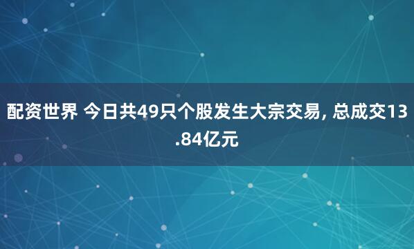 配资世界 今日共49只个股发生大宗交易, 总成交13.84亿元