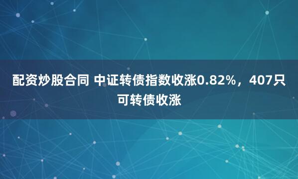 配资炒股合同 中证转债指数收涨0.82%，407只可转债收涨