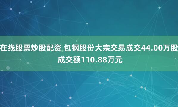在线股票炒股配资 包钢股份大宗交易成交44.00万股 成交额110.88万元
