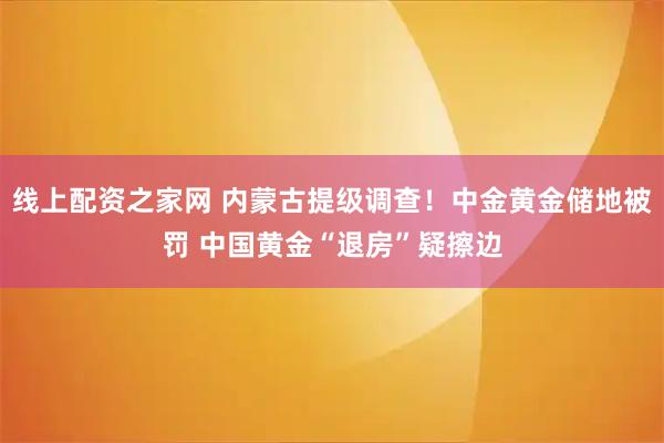 线上配资之家网 内蒙古提级调查！中金黄金储地被罚 中国黄金“退房”疑擦边