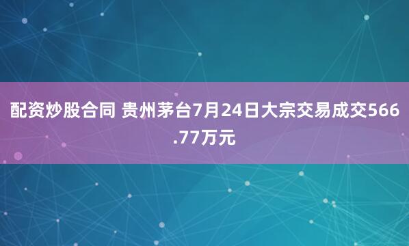 配资炒股合同 贵州茅台7月24日大宗交易成交566.77万元