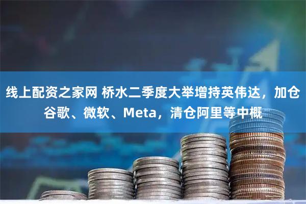 线上配资之家网 桥水二季度大举增持英伟达，加仓谷歌、微软、Meta，清仓阿里等中概