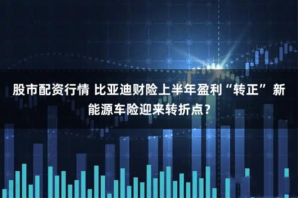 股市配资行情 比亚迪财险上半年盈利“转正” 新能源车险迎来转折点？