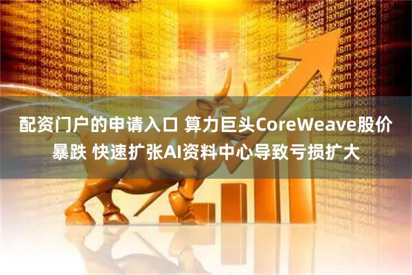 配资门户的申请入口 算力巨头CoreWeave股价暴跌 快速扩张AI资料中心导致亏损扩大