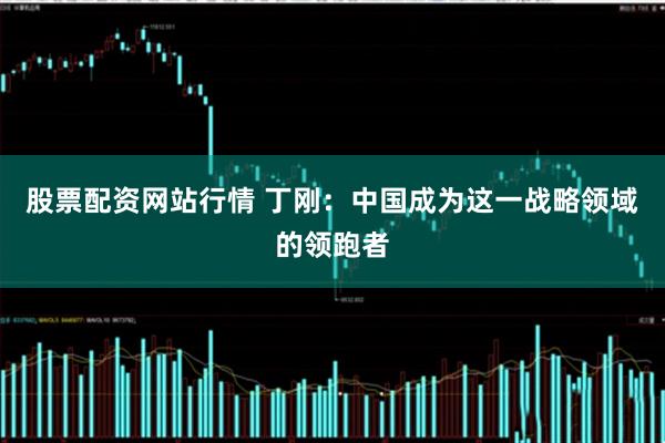股票配资网站行情 丁刚：中国成为这一战略领域的领跑者