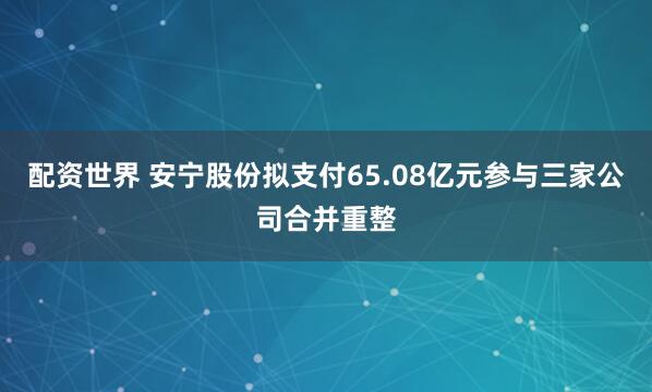 配资世界 安宁股份拟支付65.08亿元参与三家公司合并重整