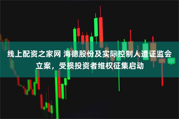 线上配资之家网 海德股份及实际控制人遭证监会立案，受损投资者维权征集启动